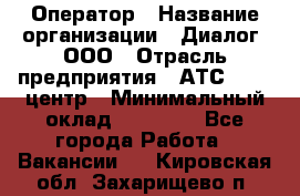 Оператор › Название организации ­ Диалог, ООО › Отрасль предприятия ­ АТС, call-центр › Минимальный оклад ­ 28 000 - Все города Работа » Вакансии   . Кировская обл.,Захарищево п.